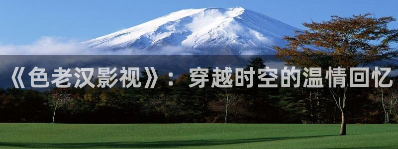 桔子午夜电影：《色老汉影视》：穿越时空的温情回忆